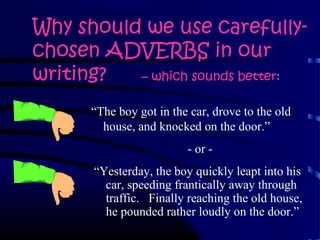 Why should we use carefully-
chosen ADVERBS in our
writing? – which sounds better:
“Yesterday, the boy quickly leapt into his
car, speeding frantically away through
traffic. Finally reaching the old house,
he pounded rather loudly on the door.”
“The boy got in the car, drove to the old
house, and knocked on the door.”
- or -
 