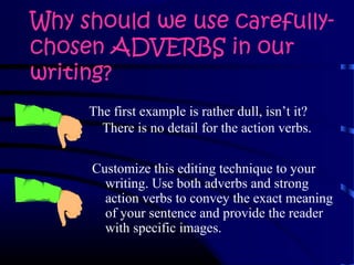Why should we use carefully-
chosen ADVERBS in our
writing?
Customize this editing technique to your
writing. Use both adverbs and strong
action verbs to convey the exact meaning
of your sentence and provide the reader
with specific images.
The first example is rather dull, isn’t it?
There is no detail for the action verbs.
 