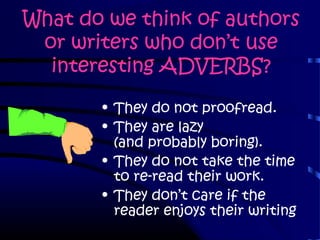 What do we think of authors
or writers who don’t use
interesting ADVERBS?
• They do not proofread.
• They are lazy
(and probably boring).
• They do not take the time
to re-read their work.
• They don’t care if the
reader enjoys their writing
 