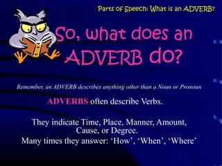 So, what does an
ADVERB do?
Remember, an ADVERB describes anything other than a Noun or Pronoun
ADVERBS often describe Verbs.
They indicate Time, Place, Manner, Amount,
Cause, or Degree.
Many times they answer: ‘How’, ‘When’, ‘Where’
Parts of Speech: What is an ADVERB?
 