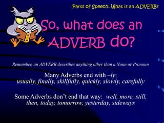 So, what does an
ADVERB do?
Remember, an ADVERB describes anything other than a Noun or Pronoun
Many Adverbs end with –ly:
usually, finally, skillfully, quickly, slowly, carefully
Some Adverbs don’t end that way: well, more, still,
then, today, tomorrow, yesterday, sideways
Parts of Speech: What is an ADVERB?
 