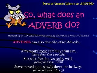 So, what does an
ADVERB do?
Remember, an ADVERB describes anything other than a Noun or Pronoun
ADVERBS can also describe other Adverbs.
Amy works more carefully than Jim.
(more describes carefully)
She shot free-throws really well.
(really describes well)
Steve moved quite slowly down the hallway.
(quite describes slowly)
Parts of Speech: What is an ADVERB?
 