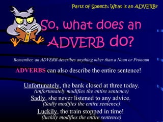 So, what does an
ADVERB do?
Remember, an ADVERB describes anything other than a Noun or Pronoun
ADVERBS can also describe the entire sentence!
Unfortunately, the bank closed at three today.
(unfortunately modifies the entire sentence)
Sadly, she never listened to any advice.
(Sadly modifies the entire sentence)
Luckily, the train stopped in time!
(luckily modifies the entire sentence)
Parts of Speech: What is an ADVERB?
 