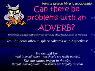Can there be
problems with an
ADVERB?
Remember, an ADVERB describes anything other than a Noun or Pronoun
Yes! Students often misplace Adverbs with Adjectives:
He ran real fast.
(real is an adjective. You should use really instead)
The sun shines bright in the sky.
(bright is an adjective. You should use brightly instead)
Parts of Speech: What is an ADVERB?
 