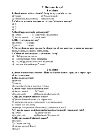 9. Океани Землі
1 варіант
1. Який океан найтепліший? Йому назву дав Магеллан.
а) Тихий; в) Атлантичний;
б) Північний Льодовитий; г) Індійський
2. Скільки океанів входять до складу Світового океану?
а) 6
б) 4;
в) 5.
3. Яки її серед океанів найменший?
а) Тихий; в) Північний Льодовитий;
б) Атлантичний; г) Індійський.
4. Що є частиною океану?
а) Болото; в) озеро;
б) річка; г) море.
5. З перелічених назв предметів підкресли ті, що означають частини океану:
річка, болото, льодовик, озеро, море.
6. Світовий океан просить допомоги. Чому?
а) Забруднюється вода;
б) винищуються рибні багатства;
в) від забруднення зникають водорості;
г) океани між собою роз'єднані.
2 варіант
1. Який океан найсолоніший? Його назва пов’язана з грецьким міфом про
гіганта Атланта.
2. Яка вода в океані:
а) прісна;
б) солона;
в) в деяких прісна, а в деяких солона.
3. Який серед океанів найбільший?
а) Атлантичний; б) Тихий;
в) Індійський; г) Північний Льодовитий.
4. Що дає людям Світовий океан?
а) Зручний водний шлях для перевезень;
б) забруднення води, яка випадає у вигляді опадів;
в) кисень для дихання;
г) продукти харчування і сировину для промисловості.
5. У якому океані найрізноманітніший рослинний і тваринний світ?
а) Тихий; б) Атлантичний;
в) Індійський; г) Північний Льодовитий.
6. Що дає людям Світовий океан?
а) Кисень;
б) створює погоду;
в) змінює рельєф Землі;
г) годує.
 