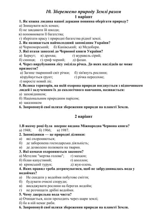 10. Збережемо природу Землі разом
1 варіант
1. Як кожна людина нашої держави повинна оберігати природу?
а) Знищувати всіх комах;
б) не завдавати їй шкоди;
в) поповнювати її багатства;
г) зберігати красу і природні багатства рідної землі.
2. Як називається наймолодший заповідник України?
а) Чорноморський; б) Канівський; в) Медобори.
3. Які птахи занесені до Червоної книги України?
а) Беркут; в) дрохва; ґ) журавель сірий;
б) синиця; г) гриф чорний; д) фазан.
4. Через вирубування лісу зміліла річка. До яких наслідків це може
призвести?
а) Загине тваринний світ річки; б) зів'януть рослини;
в)зруйнується ґрунт; г) річка пересохне;
ґ) виросте новий ліс.
5. Велика територія, на якій охорона природи поєднується з відпочинком
людей і залученням їх до екологічного навчання, називається:
а) заповідником;
б) Національним природним парісом;
в) заказником
6. Запропонуй свої шляхи збереження природи на планеті Земля.
2 варіант
1.В якому році була вперше видана Міжнародна Червона книга?
а) 1948; б) 1966; в) 1987.
2. Заповідники — це природні ділянки:
а) які охороняються;
б) де заборонена господарська діяльність;
в) де дозволено полювати на тварин.
3. Які комахи охороняються законом?
а) Метелик "мертва голова"; г) махаон;
б) білан капустяний; ґ) аполлон;
в) кримський турун; д) жук-олень.
4. Яких правил треба дотримуватися, щоб не забруднювалась вода у
водоймах?
а) Не скидати у водойми побутове сміття;
б) будувати очисні споруди;
в) висаджувати рослини на берегах водойм;
г) не розчищати дрібні водойми.
5. Чому джерельна вода чиста?
а) Очищається, коли проходить через шари землі;
б) бо в ній немає риби.
6. Запропонуй свої шляхи збереження природи на планеті Земля.
 