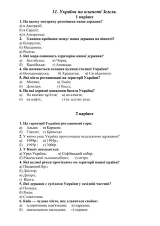 11. Україна на планеті Земля.
1 варіант
1. На якому материку розміщена наша держава?
а) в Австралії;
б) в Євразії;
в) в Антарктиді.
2. З якими країнами межує наша держава на півночі?
а) Білоруссю;
б) Молдовою;
в) Росією.
3. Які моря омивають територію нашої держави?
а) Балтійське; в) Чорне;
б) Каспійське; г) Азовське.
4. Як називається головна вулиця столиці України?
а) Володимирська; б) Хрещатик; в) Сагайдачного
5. Які міста розташовані на території України?
а) Москва; в) Львів;
б) Донецьк; г) Одеса.
6. На які корисні копалини багата Україна?
а) На кам'яне вугілля; в) на алмази;
б) на нафту; г) на залізну руду.
2 варіант
1. На території України розташовані гори:
а) Альпи; в) Карпати;
б) Гімалаї; г) Кримські.
2. У якому році Україна проголошена незалежною державою?
а) 1999р.; в) 1991р.;
б) 1995р.; г) 2000р.
3. У Києві знаходиться:
а) Уряд України; в) Софіївський собор;
б) Рівненський льонокомбінат; г) метро.
4. Які великі річки протікають по території нашої країни?
а) Південний Буг;
б) Дністер;
в) Дніпро;
г) Волга.
5. Які держави є сусідами України у західній частині?
а) Польща;
б) Росія;
в) Словаччина.
6. Київ — чудове місто, яке славиться своїми:
а) історичними пам'ятками; в) парками;
б) навчальними закладами; г) морями.
 