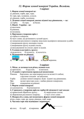 12. Форма земної поверхні України. Волойми.
1 варіант
1. Форми земної поверхні це:
а) рівнини, горби, яри, гори;
б) гори, яри, галявини, узлісся;
в) рівнини, горби, полонини.
2. Ділянки земної поверхні, високо підняті над рівнинами, — це:
а) горби; б) гори; в) балки.
3. Північ України – це:
а) височина;
б) рівнина;
в) низовина.
4. Причиною утворення ярів є:
а) горбиста поверхня;
б) часті зливи, що розмивають пухкий ґрунт;
в) знищення рослинного покрову внаслідок надмірного випасання худоби;
г) виорювання ґрунту впоперек схилів;
ґ) виорювання ґрунту вздовж схилів;
д) висаджування на схилах дерев та кущів.
5. Головна властивість ґрунту:
а) родючість; б) пухкість; в) вологість.
6. Підвищення на рівнині:
а) горб; б) гора; в) вершина.
2 варіант
1. Місце, де починається річка, називається:
а) притокою; б) руслом; в) витоком.
2. З'єднайте стрілочками правильні визначення:
Рівнини борозенки, що перетворюються на великі й глибокі,
з крутими схилами заглиблення;
Горби ділянки земної поверхні, буже підняті над рівнинами;
Яри великі простори суші, з майже рівною поверхнею;
Гори підвищення на рівнині.
3. Форми земної поверхні:
а) одноманітні; б) різноманітні.
4. Стримують утворення ярів на горбистій місцевості такі заходи:
а) правильний обробіток ґрунту ; б) закріплення схилів;
в) збереження рослинного покрову; г) часті літні зливи .
5. Підкресліть слова, які позначають форми земної поверхні:
річка, озеро, гори, яр, океан, рівнина, горб, море.
6. Частина гори між підніжжям і вершиною:
а) схил; б) горб; в) вершина.
 