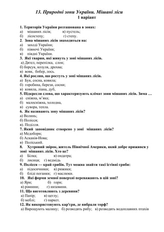 13. Природні зони України. Мішані ліси
1 варіант
1. Територія України розташована в зонах:
а) мішаних лісів; в) пустель;
б) лісостепу; г) степу.
2. Зона мішаних лісів знаходиться на:
а) заході України;
б) півночі України;
в) півдні України.
3. Які тварин, які живуть у зоні мішаних лісів.
а) Дятел, перепілка, слон;
б) борсук, козуля, дрохва;
в) вовк, бобер, лось.
4. Які рослин, що ростуть у зоні мішаних лісів.
а) Бук, сосна, ковила;
б) горобина, берези, сосни;
в) ковила, ліана, дуб,
5. Підкресли слова, що характеризують клімат зони мішаних лісів. Зима …
а) сніжна, м’яка;
б) малосніжна, холодна,
в) сувора, тепла.
6. Як називають зону мішаних лісів?
а) Волинь;
б) Полісся;
в). Поділля.
7. Який заповідник створено у зоні мішаних лісів?
а) Медобори;
б) Асканія-Нова;
в) Поліський.
8. Хутровий звірок, житель Північної Америки, який добре прижився у
зоні мішаних лісів. Хто це?
а) Білка; в) ондатра;
б) лисиця; г) ведмідь
9. Полісся — край грибів. Тут можна знайти такі їстівні гриби:
а) підосичники; в) рижики;
б) бліді поганки; г) маслюки.
10. Які форми земної поверхні переважають в цій зоні?
а) Яри; б) гори;
в) рівнини; г) низовини.
11. Що виготовляють з деревини?
а) Папір; в) цеглу;
б) меблі; г) паркет.
12. Як використовують кар'єри, де вибрали торф?
а) Вирощують малину; б) розводять рибу; в) розводять водоплавних птахів
 