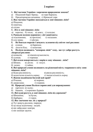 2 варіант
1. Які частини України є окремими природними зонами?
а) Південний берег Криму; в) гори Карпати;
б) Придніпровська низовина; г) Кримські гори
2. Яка частина України знаходиться в зоні мішаних лісів?
а) Південна;
б) північна;
в) східна.
3. Літо в зоні мішаних лісів:
а) коротке; б) тепле; в) довге; г) холодне.
4. Ранньою весною першими у лісі зацвітають:
а) підсніжники; в) проліски; ґ) тюльпани.
б) сон-трава; г) айстри;
5. Не бояться морозів і зимують зеленими під снігом такі рослини:
а) суниця; в) барвінок;
б) латаття біле; г) копитняк.
6. Полісся називають "коморою ліків" тому, що тут добре ростуть
лікарські рослини:
а) конвалія; в) півонія вузьколиста;
б) суниця; г) чорниця.
7. Які птахи повертаються з вирію в зону мішаних лісів?
а) Шпаки; в) дятли; ґ) зозулі.
б) качки; г) чайки;
8. Які природні умови впливають на різноманітність тваринного світу зони
мішаних лісів?
а) Бідна рослинність; в) рясна рослинність;
б) недостатня кількість корму; г) значна кількість корму
9. Якими водоймами багатий цей край?
а) Річками; в) морями;
б) джерелами; г) озерами.
10. Природні умови Полісся сприятливі для вирощування:
а) картоплі; в) льону;
б) бананів; г) кормових буряків
11. Які кущі ростуть в зоні мішаних лісів під деревами?
а) Шипшина; в) бузок;
б) барбарис; г) терен.
12. Яке значення має ліс у природі?
а) Тут живуть рослини, тварини;
б) це місце відпочинку людей;
в) він забруднює повітря;
г) він захищає ґрунти.
 