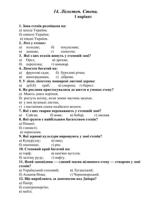 14. Лісостеп. Степи.
1 варіант
1. Зона степів розміщена на:
а) заході України;
б) півночі України;
в) півдні України.
2. Літо у степах:
а) холодне; б) посушливе;
в) дощове, г) спекотне.
3. Які з цих птахів живуть у степовій зоні?
а) Орел; в) дрохва;
б) перепілка; г) шишкар.
4. Лісостеп багатий на:
а) фруктові сади; б) бурхливі річки;
в) виноградники; г) діброви.
5. У лісах лісостепу поширені листяні дерева:
а) дуб;б) граб; в) смерека; г) берест.
6. Як рослини пристосувалися до життя в умовах степу?
а) Мають довге коріння;
б) ростуть влітку, коли земна частина засихає.
в) у них вузенькі листки,
г) з настанням спеки надбагато вологи.
7. Які з цих тварин переважають у степовій зоні?
а) Сайгак; б) вовк; в) бобер; г) лисиця.
8. Які ґрунти е найбільшим багатством степів?
а) Піщані;
б) глинисті;
в) чорноземи.
9. Які зернові культури вирощують у зоні степів?
а) Кукурудзу; в) овес;
б) пшеницю; г) рис.
10. Степовий край багатий на:
а) торф; в) кам'яне вугілля;
б) залізну руду; г) нафту.
11. Який заповідник — єдиний масив цілинного степу — створено у зоні
степів?
а) Український степовий; в) Луганський;
б) Асканія-Нова; г) Чорноморський.
12. Що виробляють за допомогою вод Дніпра?
а) Папір;
б) електроенергію;
в) меблі.
 