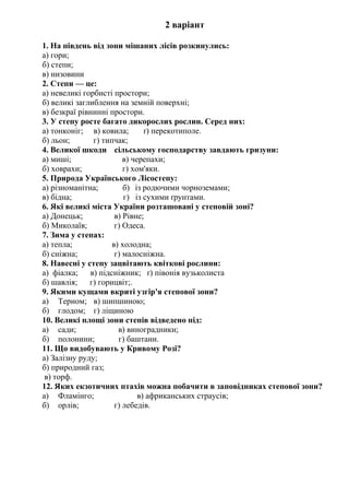 2 варіант
1. На південь від зони мішаних лісів розкинулись:
а) гори;
б) степи;
в) низовини
2. Степи — це:
а) невеликі горбисті простори;
б) великі заглиблення на земній поверхні;
в) безкраї рівнинні простори.
3. У степу росте багато дикорослих рослин. Серед них:
а) тонконіг; в) ковила; ґ) перекотиполе.
б) льон; г) типчак;
4. Великої шкоди сільському господарству завдають гризуни:
а) миші; в) черепахи;
б) ховрахи; г) хом'яки.
5. Природа Українського Лісостепу:
а) різноманітна; б) із родючими чорноземами;
в) бідна; г) із сухими ґрунтами.
6. Які великі міста України розташовані у степовій зоні?
а) Донецьк; в) Рівне;
б) Миколаїв; г) Одеса.
7. Зима у степах:
а) тепла; в) холодна;
б) сніжна; г) малосніжна.
8. Навесні у степу зацвітають квіткові рослини:
а) фіалка; в) підсніжник; ґ) півонія вузьколиста
б) шавлія; г) горицвіт;.
9. Якими кущами вкриті узгір'я степової зони?
а) Терном; в) шипшиною;
б) глодом; г) ліщиною
10. Великі площі зони степів відведено під:
а) сади; в) виноградники;
б) полонини; г) баштани.
11. Що видобувають у Кривому Розі?
а) Залізну руду;
б) природний газ;
в) торф.
12. Яких екзотичних птахів можна побачити в заповідниках степової зони?
а) Фламінго; в) африканських страусів;
б) орлів; г) лебедів.
 