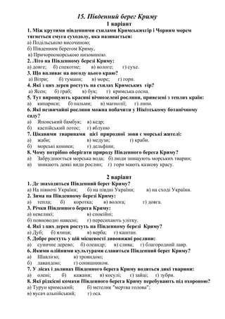 15. Південний берег Криму
1 варіант
1. Між крутими південними схилами Кримськихгір і Чорним морем
тягнеться смуга суходолу, яка називається:
а) Подільською височиною;
б) Південним берегом Криму,
в) Причорноморською низовиною.
2. Літо на Південному березі Криму:
а) довге; б) спекотне; в) вологе; г) сухе.
3. Що впливає на погоду цього краю?
а) Вітри; б) тумани; в) море; г) гори.
4. Які з цих дерев ростуть на схилах Кримських гір?
а) Ясен; б) граб; в) бук; г) кримська сосна.
5. Тут вирощують красиві вічнозелені рослини, привезені з теплих країн:
а) кипариси; б) пальми; в) магнолії; г) липи.
6. Які незвичайні рослини можна побачити у Нікітському ботанічному
саду?
а) Японський бамбук; в) кедр;
б) каспійський лотос; г) яблуню
7. Цікавими тваринами цієї природної зони є морські жителі:
а) жаби; в) медузи; ґ) краби.
б) морські коники; г) дельфіни;
8. Чому потрібно оберігати природу Південного берега Криму?
а) Забруднюється морська вода; б) люди знищують морських тварин;
в) зникають деякі види рослин; г) гори мають казкову красу.
2 варіант
1. Де знаходиться Південний берег Криму?
а) На півночі України; б) на півдні України; в) на сході України.
2. Зима на Південному березі Криму:
а) тепла; б) коротка; в) волога; г) довга.
3. Річки Південного берега Криму:
а) невеликі; в) спокійні;
б) повноводні навесні; г) пересихають улітку.
4. Які з цих дерев ростуть на Південному березі Криму?
а) Дуб; б) ялиця; в) верба; г) каштан.
5. Добре ростуть у цій місцевості дивовижні рослини:
а) суничне дерево; б) олеандр; в) слива; г) благородний лавр.
6. Якими олійними культурами славиться Південний берег Криму?
а) Шавлією; в) трояндою;
б) лавандою; г) соняшником.
7. У лісах і долинах Південного берега Криму водяться дикі тварини:
а) олені; б) кажани; в) косулі; г) зайці; ґ) зубри.
8. Які рідкісні комахи Південного берега Криму перебувають під охороною?
а) Турун кримський; б) метелик "мертва голова";
в) вусач альпійський; г) оса.
 