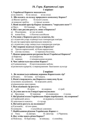 16. Гори. Карпатські гори
1 варіант
1. Українські Карпати знаходяться:
а) на півночі; б) на заході; в) на сході.
2. Що входить до складу природного комплексу Карпат?
а) Високі хребти; б) пологі схили;
в) невисокі хребти; г) гірські долини.
3. Який водний простір Карпат називають "морським оком"?
а) Прут; б) Синевир; в) Тису.
4. Які з цих рослин ростуть лише в Карпатах?
а) Підсніжник; в) тис ягідний;
б) ялиця біла; г) білотка альпійська
5. Рослини у Карпатах ростуть незвично, бо:
а) з підняттям угору підвищується температура повітря;
б) для гір характерна вертикальна поясність;
в) з підняттям угору знижується температура повітря.
7. Які тварини водяться тільки в Карпатах?
а) Тритон карпатський; в) білка карпатська;
б) снігова полівка; г) черепаха болотяна.
7. Якими природними ресурсами багаті Українські Карпати?
а) Нафтою; в) озокеритом;
б) морями; г) мінеральними водами.
8. Чим займається населення Карпат?
а) Садівництвом; б) виготовленням меблів;
в) розвитком курортів; г) вирощуванням баштанних культур
2 варіант
1. Як називається найвища вершина Карпатських гір?
а) Петрос; б) Синяк; в) Говерла.
2. Вчені стверджують, що Карпати в минулому були:
а) великим льодовиком; б) морським дном;
в) рівнинними просторами.
3. Біля підніжжя гір ростуть:
а) дуб; б) липа; в) смерека; г) граб.
4. До умов життя на Говерлі пристосувалися:
а) брусниця; б) чорниця; в) смородина; г) осока.
5. Які рідкісні птахи Українських Карпа перебувають під охороною?
а) Сирійський дятел; в) журавель степовий;
б) довгохвоста неясить; г) глухар.
6. Які квіти ростуть на полонинах?
а) Едельвейс; в) сон-трава;
б) конвалія; г) альпійські дзвоники.
7. Найбільшими річками Українських Карпат є:
а) Тиса; в) Дніпро; б) Дністер; г) Черемош.
8. Яку течію мають річки Карпат?
а) Повільну; б) бурхливу; в) швидку; г) спокійну.
 