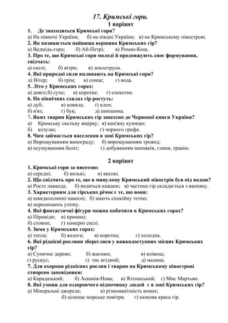 17. Кримські гори.
1 варіант
1. Де знаходяться Кримські гори?
а) На півночі України; б) на півдні України; в) на Кримському півострові.
2. Як називається найвища вершина Кримських гір?
а) Ведмідь-гора; б) Ай-Петрі; в) Роман-Кощ.
3. Про те, що Кримські гори молоді й продовжують своє формування,
свідчать:
а) скелі; б) вітри; в) землетруси.
4. Які природні сили впливають на Кримські гори?
а) Вітер; б) грім; в) сонце; г) вода.
5. Літо у Кримських горах:
а) довге;б) сухе; в) коротке; г) спекотне.
6. На північних схилах гір ростуть:
а) дуб; в) ковила; ґ) клен;
б) в'яз; г) бук; д) шипшина.
7. Яких тварин Кримських гір занесено до Червоної книги України?
а) Кримську скельну ящірку; в) кам'яну куницю;
б) козулю; г) чорного грифа.
8. Чим займається населення в зоні Кримських гір?
а) Вирощуванням винограду; б) вирощуванням троянд;
в) осушуванням боліт; г) добуванням вапняків, глини, гравію.
2 варіант
1. Кримські гори за висотою:
а) середні; б) низькі; в) високі.
2. Що свідчить про те, що в минулому Кримський півострів був під водою?
а) Росте лаванда; б) водяться кажани; в) частина гір складається з вапняку.
3. Характерним для гірських річок є те, що вони:
а) швидкоплинні навесні; б) мають спокійну течію;
в) пересихають улітку.
4. Які фантастичні фігури можна побачити в Кримських горах?
а) Піраміди; в) криниці;
б) стовпи; г) химерні скелі.
5. Зима у Кримських горах:
а) тепла; б) волога; в) коротка; г) холодна.
6. Які рідкісні рослини збереглися у важкодоступних місцях Кримських
гір?
а) Суничне дерево; б) жасмин; в) ялівець;
г) рускус; ґ) тис ягідний; д) малина.
7. Для охорони рідкісних рослин і тварин на Кримському півострові
створено заповідники:
а) Карадазький; б) Асканія-Нова; в) Ялтинський; г) Мис Мартьян.
8. Які умови для оздоровчого відпочинку людей є в зоні Кримських гір?
а) Мінеральні джерела; в) різноманітність комах;
б) цілюще морське повітря; г) казкова краса гір.
 