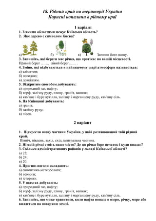 18. Рідний край на території України
Корисні копалини в рідному краї
1 варіант
1. З якими областями межує Київська область?
2. Яке дерево є символом Києва?
а) б) в) Запиши його назву.
3. Запишіть, які береги має річка, що протікає по вашій місцевості.
Правий берег ……, лівий берег........ .
4. Зміни, які відбуваються в найнижчому шарі атмосфери називається:
а) кліматом;
б) погодою;
в) довкіллям.
5. Відкритим способом добувають:
а) природний газ, нафту;
б) торф, залізну руду, глину, граніт, вапняк;
в) кам'яне і буре вугілля, залізну і марганцеву руду, кам'яну сіль.
6. На Київщині добувають:
а) граніт;
б) залізну руду;
в) пісок.
2 варіант
1. Підкресли назву частини України, у якій розташований твій рідний
край.
Північ, південь, захід, схід, центральна частина.
2. Ні якій річці стоїть наше місто? Де ця річка бере печаток і куди впадає?
3. Скільки адміністративних районів у складі Київської області?
а) 25;
б) 24;
в) 20.
4. Прогноз погоди складають:
а) синоптики-метеорологи;
б) геологи;
в) історики.
5. У шахтах добувають:
а) природний газ, нафту;
б) торф, залізну руду, глину, граніт, вапняк;
в) кам'яне і буре вугілля, залізну і марганцеву руду, кам'яну сіль.
6. Запишіть, що може трапитися, коли нафта попаде в озеро, річку, море або
виллється на поверхню землі.
 