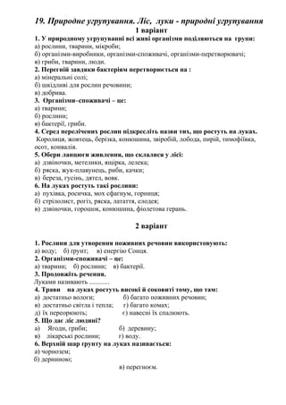 19. Природне угрупування. Ліс, луки - природні угрупування
1 варіант
1. У природному угрупуванні всі живі організми поділяються на групи:
а) рослини, тварини, мікроби;
б) організми-виробники, організми-споживачі, організми-перетворювачі;
в) гриби, тварини, люди.
2. Перегній завдяки бактеріям перетворюється на :
а) мінеральні солі;
б) шкідливі для рослин речовини;
в) добрива.
3. Організми–споживачі – це:
а) тварини;
б) рослини;
в) бактерії, гриби.
4. Серед перелічених рослин підкресліть назви тих, що ростуть на луках.
Королиця, жовтець, берізка, конюшина, звіробій, лобода, пирій, тимофіївка,
осот, конвалія.
5. Обери ланцюги живлення, що склалися у лісі:
а) дзвіночки, метелики, ящірка, лелека;
б) ряска, жук-плавунець, риби, качки;
в) береза, гусінь, дятел, вовк.
6. На луках ростуть такі рослини:
а) пухівка, росичка, мох сфагнум, горниця;
б) стрілолист, рогіз, ряска, латаття, елодея;
в) дзвіночки, горошок, конюшина, фіолетова герань.
2 варіант
1. Рослини для утворення поживних речовин використовують:
а) воду; б) ґрунт; в) енергію Сонця.
2. Організми-споживачі – це:
а) тварини; б) рослини; в) бактерії.
3. Продовжіть речення.
Луками називають ............
4. Трави на луках ростуть високі й соковиті тому, що там:
а) достатньо вологи; б) багато поживних речовин;
в) достатньо світла і тепла; г) багато комах;
д) їх переорюють; є) навесні їх спалюють.
5. Що дає ліс людині?
а) Ягоди, гриби; б) деревину;
в) лікарські рослини; г) воду.
6. Верхній шар ґрунту на луках називається:
а) чорнозем;
б) дерниною;
в) перегноєм.
 