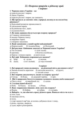 22. Охорона природи в рідному краї.
1 варіант
1. Червона книга України – це:
а) перелік рослин і тварин;
б) Закон України;
в) перелік рослин і тварин, що зникають.
2. Що призвело до значних змін у природі, вплинуло на екологічну
рівновагу?
а) Бурхливий розвиток промисловості;
б) закладення парків;
в) будівництво міст, доріг;
г) осушення боліт.
3. Як наша держава піклується про охорону природи?
а) Створено заповідники;
б) видано Червону книгу;
в) вирубано парки;
г) створено заказники.
4. Який заповідник у нашій країні найдавніший?
а) Карпатський; б) Асканія-Нова; в) Поліський.
5. Які рослини Київщини занесені до Червоної книги України?
а) Тис ягідний; г) лілія лісова;
б) кропива; ґ) білотка альпійська;
в) береза з темною корою; д) вовчі ягоди.
6. Які звірі Київщини охороняються законом?
а) Зубр; в) кулан; ґ) лисиця;
б) ласка; г) кіт лісовий; д) тхір степовий.
2 варіант
1. Які природні умови впливають на різноманітність рослинного світу?
а) Значна кількість перегною б) достатня вологість; в) ґрунті;
д) посуха; г) теплий клімат
2. Які тварини дякуватимуть людям за охорону ґрунтів?
а) Снігур; б) білка; в) дощовий черв'як; г) кріт.
3. Що із природних багатств повинна залишити людина своїм нащадкам?
а) Чисту воду; в) вирубаний ліс; г) зелень
4. Столиця вашої області?
а) Київ; б) Одеса; в) Луцьк; г) Рівне.
5. Яких тваринзони мішаних лісів узято під охорону?
а) Вужів; б) бобрів; в) зубрів; г) глухарів.
6. Виберіть те, що нівечить красу рідного краю. Навколо міста чи села є:
а) ліси, сади,
б) звалища сміття,
в) поля,
г) старі закинуті кар”єри, де колись добували пісок і глину,
ґ) річка, струмок, джерело,
д) луки, вкриті різнотрав'ям.
 
