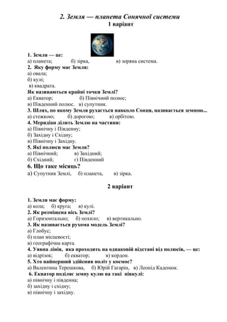 2. Земля — планета Сонячної системи
1 варіант
1. Земля — це:
а) планета; б) зірка, в) зоряна система.
2. Яку форму має Земля:
а) овала;
б) кулі;
в) квадрата.
Як називаються крайні точки Землі?
а) Екватор; б) Північний полюс;
в) Південний полюс. в) супутник.
3. Шлях, по якому Земля рухається навколо Сонця, називається земною...
а) стежкою; б) дорогою; в) орбітою.
4. Меридіан ділить Землю на частини:
а) Північну і Південну;
б) Західну і Східну;
в) Північну і Західну.
5. Які полюси має Земля?
а) Північний; в) Західний;
б) Східний; г) Південний
6. Що таке місяць?
а) Супутник Землі, б) планета, в) зірка.
2 варіант
1. Земля має форму:
а) кола; б) круга; в) кулі.
2. Як розміщена вісь Землі?
а) Горизонтально; б) похило; в) вертикально.
3. Як називається рухома модель Землі?
а) Глобус;
б) план місцевості;
в) географічна карта.
4. Уявна лінія, яка проходить на однаковій відстані від полюсів, — це:
а) відрізок; б) екватор; в) кордон.
5. Хто найперший здійснив політ у космос?
а) Валентина Терешкова, б) Юрій Гагарін, в) Леонід Каденюк.
6. Екватор поділяє земну кулю на такі півкулі:
а) північну і південна;
б) західну і східну;
в) північну і західну.
 