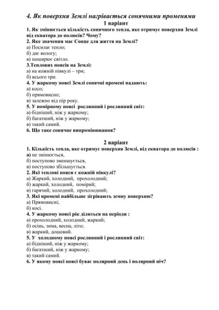 4. Як поверхня Землі нагрівається сонячними променями
1 варіант
1. Як змінюється кількість сонячного тепла, яке отримує поверхня Землі
від екватора до полюсів? Чому?
2. Яке значення має Сонце для життя на Землі?
а) Посилає тепло;
б) дає вологу;
в) поширює світло.
3.Теплових поясів на Землі:
а) на кожній півкулі – три;
б) всього три.
4. У жаркому поясі Землі сонячні промені падають:
а) косо;
б) прямовисно;
в) залежно від пір року.
5. У помірному поясі рослинний і рослинний світ:
а) бідніший, ніж у жаркому;
б) багатший, ніж у жаркому;
в) такий самий.
6. Що таке сонячне випромінювання?
2 варіант
1. Кількість тепла, яке отримує поверхня Землі, від екватора до полюсів :
а) не змінюється,
б) поступово зменшується,
в) поступово збільшується.
2. Які теплові пояси є кожній півкулі?
а) Жаркий, холодний, прохолодний;
б) жаркий, холодний, помірий;
в) гарячий, холодний, прохолодний;
3. Які промені найбільше зігрівають земну поверхню?
а) Прямовисні;
б) косі.
4. У жаркому поясі рік ділиться на періоди :
а) прохолодний, холодний, жаркий;
б) осінь, зима, весна, літо;
в) жаркий, дощовий.
5. У холодному поясі рослинний і рослинний світ:
а) бідніший, ніж у жаркому;
б) багатший, ніж у жаркому;
в) такий самий.
6. У якому поясі поясі буває полярний день і полярний ніч?
 