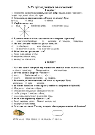 5. Як орієнтуватися на місцевості
1 варіант
1. Підкресли назви місцевостей, на яких добре видно лінію горизонту.
Море, гори, поле, місто, ліс, луки.
2. Якщо опівдні стати спиною до Сонця, то ліворуч буде:
а) схід; б) захід; в) північ.
3. Стрілка вказує на:
а) схід; б) північний схід; в)північний захід
4. З допомогою якого приладу визначають сторони горизонту?
а) Намагніченої стрілки; б) компаса; в) гномона; г) аретира.
5. На яких схилах горбів сніг розтає швидше?
а) На північних; в) на південних;
б) на північно-східних; г) на північно-західних.
6. Коли горизонт розширюється?
а) Якщо підніматися вгору;
б) якщо опускатися вниз;
в) якщо рухатися вперед.
2 варіант
1. Частина земної поверхні, яку ми можемо охопити оком, називається:
а) лінією горизонту; б) горизонтом; в) місцевістю.
2. Вибери основні сторони горизонту:
а) захід; б) південний захід; в) схід;
г) північ; ґ) північний захід; д) південь.
3. Якщо опівдні стати спиною до Сонця, то праворуч буде:
а) південь; б) схід; в) захід.
4. За якими ознаками можна орієнтуватися на закритій місцевості?
а) Мох росте з північного боку;
б) мурашники побудовані з південного боку;
в) гриби ростуть із західного боку;
г) у дерев крона густіша з південного боку.
5. Коли лінія горизонту віддаляється?
а) Якщо рухатися назад; б) якщо закрити очі;
в) якщо рухатися вперед.
6. Розглянь малюнок. У якому напрямі під озера розташований будинок?
а) На захід; б) на північ; в) на південь; г) на схід.
 