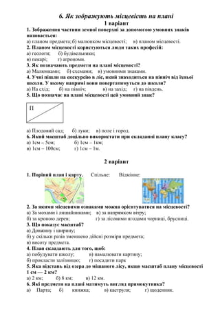 6. Як зображують місцевість на плані
1 варіант
1. Зображення частини земної поверхні за допомогою умовних знаків
називається:
а) планом предмета;б) малюнком місцевості; в) планом місцевості.
2. Планом місцевості користуються люди таких професій:
а) геологи; б) будівельники;
в) пекарі; г) агрономи.
3. Як позначають предмети на плані місцевості?
а) Малюнками; б) схемами; в) умовними знаками.
4. Учні пішли на екскурсію в ліс, який знаходиться на північ від їхньої
школи. У якому напрямі вони повертатимуться до школи?
а) На схід; б) на північ; в) на захід; г) на південь.
5. Що позначає на плані місцевості цей умовний знак?
а) Плодовий сад; б) луки; в) поле і город.
6. Який масштаб доцільно використати при складанні плану класу?
а) 1см – 5см; б) 1см – 1км;
в) 1см – 100см; г) 1см – 1м.
2 варіант
1. Порівнй план і карту. Спільне: Відмінне:
2. За якими місцевими ознаками можна орієнтуватися на місцевості?
а) За мохами і лишайниками; в) за напрямком вітру;
б) за кроною дерев; г) за лісовими ягодами чорниці, брусниці.
3. Що показує масштаб?
а) Довжину і ширину;
б) у скільки разів зменшено дійсні розміри предмета;
в) висоту предмета.
4. План складають для того, щоб:
а) побудувати школу; в) намалювати картину;
б) прокласти залізницю; г) посадити парк
5. Яка відстань від озера до мішаного лісу, якщо масштаб плану місцевості
1 см — 2 км?
а) 2 км; б) 8 км; в) 12 км.
6. Які предмети на плані матимуть вигляд прямокутника?
а) Парта; б) книжка; в) каструля; г) щоденник.
П
 