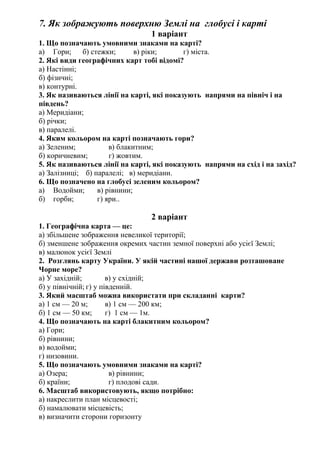 7. Як зображують поверхню Землі на глобусі і карті
1 варіант
1. Що позначають умовними знаками на карті?
а) Гори; б) стежки; в) ріки; г) міста.
2. Які види географічних карт тобі відомі?
а) Настінні;
б) фізичні;
в) контурні.
3. Як називаються лінії на карті, які показують напрями на північ і на
південь?
а) Меридіани;
б) річки;
в) паралелі.
4. Яким кольором на карті позначають гори?
а) Зеленим; в) блакитним;
б) коричневим; г) жовтим.
5. Як називаються лінії на карті, які показують напрями на схід і на захід?
а) Залізниці; б) паралелі; в) меридіани.
6. Що позначено на глобусі зеленим кольором?
а) Водойми; в) рівнини;
б) горби; г) яри..
2 варіант
1. Географічна карта — це:
а) збільшене зображення невеликої території;
б) зменшене зображення окремих частин земної поверхні або усієї Землі;
в) малюнок усієї Землі
2. Розглянь карту України. У якій частині нашої держави розташоване
Чорне море?
а) У західній; в) у східній;
б) у північній; г) у південній.
3. Який масштаб можна використати при складанні карти?
а) 1 см — 20 м; в) 1 см — 200 км;
б) 1 см — 50 км; г) 1 см — 1м.
4. Що позначають на карті блакитним кольором?
а) Гори;
б) рівнини;
в) водойми;
г) низовини.
5. Що позначають умовними знаками на карті?
а) Озера; в) рівнини;
б) країни; г) плодові сади.
6. Масштаб використовують, якщо потрібно:
а) накреслити план місцевості;
б) намалювати місцевість;
в) визначити сторони горизонту
 