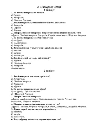 8. Материки Землі
1 варіант
1. На якому материку ми живемо?
а) Євразія;
б) Австралія;
в) Південна Америка.
2. Який материк на Землі омивається всіма океанами?
а) Австралія;
б) Євразія;
в) Африка.
3. Підкресли назви материків, які розташовані в східній півкулі Землі.
Африка, Північна Америка, Австралія, Євразія, Антарктида, Південна Америка.
4. На якому материку зовсім немає річок?
а) в Африці;
б) в Антарктиді;
в) Австралія.
5. Велика ділянка суші, оточена з усіх боків водою:
а) материк;
б) острів;
в) напівострів.
6. Який на Землі материк найменший?
а) Африка,
б) Північна Америка,
в) Австралія,
г) Антарктида.
2 варіант
1. Який материк є льодовою пустелею?
а) Антарктида,
б) Північна Америка,
в) Австралія,
г) Африка.
2. На якому материку немає річок?
а) в Африці; б) в Антарктиді;
в) у Північній Америці.
3. Підкресли назви материків.
Африка, Україна, Австралія, Північна Америка, Євразія, Антарктида,
Індійський, Південна Америка.
4. Підкресли материк складається з двох частин?
Африка, Північна Америка, Австралія, Євразія, Антарктида, Південна Америка.
5. Ділянка суші, оточена водою з трьох боків:
а) материк;
б) острів;
в) напівострів.
6. Чому Африку називають чорним континентом?
 