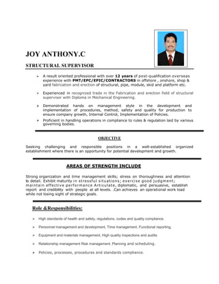 JOY ANTHONY.C
STRUCTURAL SUPERVISOR
 A result oriented professional with over 12 years of post-qualification overseas
experience with PMT/EPC/EPIC/CONTRACTORS in offshore , onshore, shop &
yard fabrication and erection of structural, pipe, module, skid and platform etc.
 Experienced in recognized trade in the Fabrication and erection field of structural
supervisor with Diploma in Mechanical Engineering.
 Demonstrated hands on management style in the development and
implementation of procedures, method, safety and quality for production to
ensure company growth, Internal Control, Implementation of Policies.
 Proficient in handling operations in compliance to rules & regulation laid by various
governing bodies.
OBJECTIVE
Seeking challenging and responsible positions in a well-established organized
establishment where there is an opportunity for potential development and growth.
AREAS OF STRENGTH INCLUDE
Strong organization and time management skills; stress on thoroughness and attention
to detail. Exhibit maturity in stressful situations; exercise good judgment;
maintain effective performance Articulate, diplomatic, and persuasive, establish
report and credibility with people at all levels. .Can achieves an operational work load
while not losing sight of strategic goals.
Role &Responsibilities:
 High standards of health and safety, regulations, codes and quality compliance.
 Personnel management and development, Time management. Functional reporting,
 Equipment and materials management, High quality inspections and audits
 Relationship management Risk management, Planning and scheduling.
 Policies, processes, procedures and standards compliance.
 