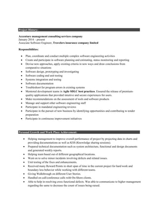 Project History:
Accenture management consulting services company
January 2014 – present
Associate Software Engineer, Travelers insurance company limited
Responsibilities:
• Plan, coordinate and conduct multiple complex software engineering activities
• Create and participate in software planning and estimating, status monitoring and reporting
• Devise new approaches, apply existing criteria in new ways and draw conclusions from
comparative situations
• Software design, prototyping and investigating
• Software coding and unit testing
• Systems integration and testing
• Software documentation
• Troubleshoot for program errors in existing systems
• Mentored development teams in Agile SDLC best practices. Ensured the release of premium-
quality applications that provided intuitive and secure experiences for users.
• Make recommendations on the assessment of tools and software products
• Manage and support other software engineering staff
• Participate in mandated engineering reviews
• Participate in the pursuit of new business by identifying opportunities and contributing to tender
preparation
• Participate in continuous improvement initiatives
Personal Growth and Work Place Achievement:
• Helping management to improve overall performance of project by projecting data in charts and
providing documentations as well as KSS (Knowledge sharing sessions).
• Prepared technical documentation such as system architecture, functional and design documents
and generated weekly reports.
• Helping team based out of different geographical locations.
• Went on to solve minor incidents involving defects and related issues.
• Unit testing of the fixes and enhancements.
• Received many Reward Points in short span of time in the current project for hard work and
boundary less behavior while working with different teams.
• Giving Walkthrough on different User Stories.
• Handled on-call/conference calls with On-Shore clients.
• Able to help in resolving cross functional defects. Was able to communicate to higher management
regarding the same to decrease the count of issues being raised.
 