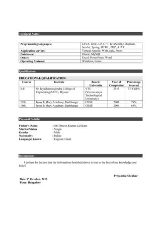Techincal Skills:
Qualification:
Programming languages: JAVA, J2EE, C#, C++, JavaScript, Hibernate,
Servlet, Spring, HTML, PHP, AJAX
Application servers: Tomcat Apache, WebLogic, JBoss
Databases: Oracle, MySQL
Other: Excel, PowerPoint, Word
Operating Systems: Windows, Linux
Qualification:
EDUCATIONAL QUALIFICATION:
Course Institute Board/
University
Year of
Completion
Percentage
Secured
B.E Sri Jayachamarajendra College of
Engineering(SJCE), Mysore
VTU
(Visvesvaraya
Technological
University)
2013 7.9 CGPA
12th Jesus & Mary Acadmey, Darbhanga CBSE 2008 78%
10th Jesus & Mary Acadmey, Darbhanga CBSE 2006 64%
Personal Details:
Father’s Name : Mr Dhruva Kumar Lal Karn
Marital Status : Single
Gender : Male
Nationality : Indian
Languages known : English, Hindi
Declaration:
I do here by declare that the information furnished above is true to the best of my knowledge and
belief.
Priyanshu Shekhar
Date:1st
October, 2015
Place: Bangalore
 