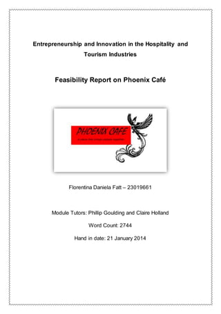 Entrepreneurship and Innovation in the Hospitality and
Tourism Industries
Feasibility Report on Phoenix Café
Florentina Daniela Fatt – 23019661
Module Tutors: Phillip Goulding and Claire Holland
Word Count: 2744
Hand in date: 21 January 2014
 