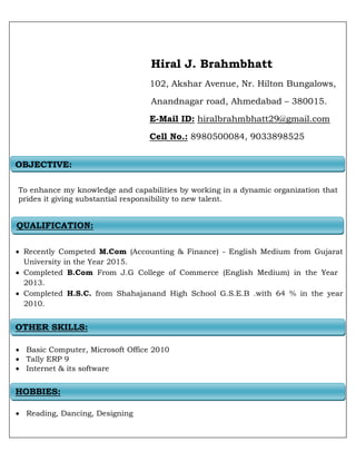 Hiral J. Brahmbhatt
102, Akshar Avenue, Nr. Hilton Bungalows,
Anandnagar road, Ahmedabad – 380015.
E-Mail ID: hiralbrahmbhatt29@gmail.com
Cell No.: 8980500084, 9033898525
To enhance my knowledge and capabilities by working in a dynamic organization that
prides it giving substantial responsibility to new talent.
 Recently Competed M.Com (Accounting & Finance) - English Medium from Gujarat
University in the Year 2015.
 Completed B.Com From J.G College of Commerce (English Medium) in the Year
2013.
 Completed H.S.C. from Shahajanand High School G.S.E.B .with 64 % in the year
2010.
 Basic Computer, Microsoft Office 2010
 Tally ERP 9
 Internet & its software
 Reading, Dancing, Designing
OBJECTIVE:
QUALIFICATION:
OTHER SKILLS:
HOBBIES:
 