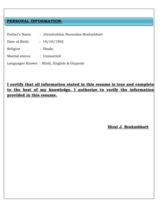 Father’s Name : Jitendrabhai Narandas Brahmbhatt
Date of Birth : 19/10/1992
Religion : Hindu
Marital status : Unmarried
Languages Known : Hindi, English & Gujarati
I certify that all information stated in this resume is true and complete
to the best of my knowledge. I authorize to verify the information
provided in this resume.
Hiral J. Brahmbhatt
PERSONAL INFORMATION:
 