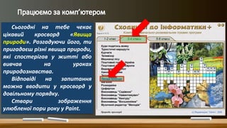 Сьогодні на тебе чекає
цікавий кросворд «Явища
природи». Розгадуючи його, ти
пригадаєш різні явища природи,
які спостерігав у житті або
вивчав на уроках
природознавства.
Відповіді на запитання
можна вводити у кросворд у
довільному порядку.
Створи зображення
улюбленої пори року у Paint.
 