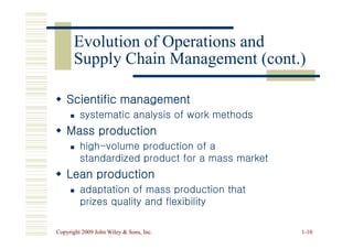Scientific management
Scientific management

 systematic analysis of work methods
systematic analysis of work methods


Evolution of Operations and
Evolution of Operations and
Supply Chain Management (cont.)
Supply Chain Management (cont.)
Copyright 2009 John Wiley  Sons, Inc.
Copyright 2009 John Wiley  Sons, Inc. 1
1-
-10
10

 Mass production
Mass production

 high
high-
-volume production of a
volume production of a
standardized product for a mass market
standardized product for a mass market

 Lean production
Lean production

 adaptation of mass production that
adaptation of mass production that
prizes quality and flexibility
prizes quality and flexibility
 