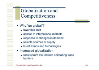 Globalization and
Globalization and
Competitiveness
Competitiveness

 Why “go global”?
Why “go global”?

 favorable cost
favorable cost

 access to international markets
access to international markets
Copyright 2009 John Wiley  Sons, Inc.
Copyright 2009 John Wiley  Sons, Inc. 1
1-
-16
16

 access to international markets
access to international markets

 response to changes in demand
response to changes in demand

 reliable sources of supply
reliable sources of supply

 latest trends and technologies
latest trends and technologies

 Increased globalization
Increased globalization

 results from the Internet and falling trade
results from the Internet and falling trade
barriers
barriers
 
