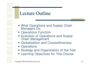 Lecture Outline
Lecture Outline

 What Operations and Supply Chain
What Operations and Supply Chain
Managers Do
Managers Do

 Operations Function
Operations Function
Copyright 2009 John Wiley  Sons, Inc.
Copyright 2009 John Wiley  Sons, Inc. 1
1-
-2
2

 Operations Function
Operations Function

 Evolution of Operations and Supply
Evolution of Operations and Supply
Chain Management
Chain Management

 Globalization and Competitiveness
Globalization and Competitiveness

 Operations
Operations

 Strategy and Organization of the Text
Strategy and Organization of the Text

 Learning Objectives for This Course
Learning Objectives for This Course
 