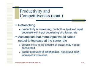 Retrenching
Retrenching

 productivity is increasing, but both output and input
productivity is increasing, but both output and input
decrease with input decreasing at a faster rate
decrease with input decreasing at a faster rate
Productivity and
Productivity and
Competitiveness (cont.)
Competitiveness (cont.)
Copyright 2009 John Wiley  Sons, Inc.
Copyright 2009 John Wiley  Sons, Inc. 1
1-
-24
24
decrease with input decreasing at a faster rate
decrease with input decreasing at a faster rate

 Assumption that more input would cause
Assumption that more input would cause
output to increase at the same rate
output to increase at the same rate

 certain limits to the amount of output may not be
certain limits to the amount of output may not be
considered
considered

 output produced
output produced is emphasized, not
is emphasized, not output sold
output sold;
;
increased inventories
increased inventories
 