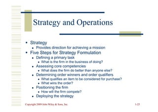 Strategy
Strategy

 Provides direction for achieving a mission
Provides direction for achieving a mission

 Five Steps for Strategy Formulation
Five Steps for Strategy Formulation
Defining a primary task
Defining a primary task
Strategy and Operations
Strategy and Operations
Copyright 2009 John Wiley  Sons, Inc.
Copyright 2009 John Wiley  Sons, Inc. 1
1-
-25
25

 Defining a primary task
Defining a primary task

 What is the firm in the business of doing?
What is the firm in the business of doing?

 Assessing core competencies
Assessing core competencies

 What does the firm do better than anyone else?
What does the firm do better than anyone else?

 Determining order winners and order qualifiers
Determining order winners and order qualifiers

 What qualifies an item to be considered for purchase?
What qualifies an item to be considered for purchase?

 What wins the order?
What wins the order?

 Positioning the firm
Positioning the firm

 How will the firm compete?
How will the firm compete?

 Deploying the strategy
Deploying the strategy
 