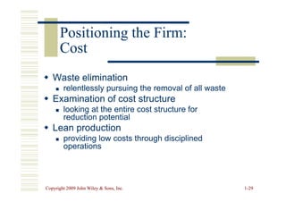 Positioning the Firm:
Positioning the Firm:
Cost
Cost

 Waste elimination
Waste elimination

 relentlessly pursuing the removal of all waste
relentlessly pursuing the removal of all waste

 Examination of cost structure
Examination of cost structure
Copyright 2009 John Wiley  Sons, Inc.
Copyright 2009 John Wiley  Sons, Inc. 1
1-
-29
29

 Examination of cost structure
Examination of cost structure

 looking at the entire cost structure for
looking at the entire cost structure for
reduction potential
reduction potential

 Lean production
Lean production

 providing low costs through disciplined
providing low costs through disciplined
operations
operations
 