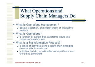 What Operations and
What Operations and
Supply Chain Managers Do
Supply Chain Managers Do

 What is Operations Management?
What is Operations Management?

 design, operation, and improvement of productive
design, operation, and improvement of productive
systems
systems

 What is Operations?
What is Operations?
Copyright 2009 John Wiley  Sons, Inc.
Copyright 2009 John Wiley  Sons, Inc. 1
1-
-3
3

 What is Operations?
What is Operations?

 a function or system that transforms inputs into
a function or system that transforms inputs into
outputs of greater value
outputs of greater value

 What is a Transformation Process?
What is a Transformation Process?

 a series of activities along a
a series of activities along a value chain
value chain extending
extending
from supplier to customer
from supplier to customer

 activities that do not add value are superfluous and
activities that do not add value are superfluous and
should be eliminated
should be eliminated
 