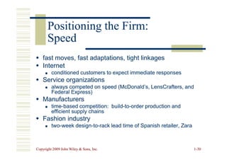 Positioning the Firm:
Positioning the Firm:
Speed
Speed

 fast moves, fast adaptations, tight linkages
fast moves, fast adaptations, tight linkages

 Internet
Internet

 conditioned customers to expect immediate responses
conditioned customers to expect immediate responses

 Service organizations
Service organizations
Copyright 2009 John Wiley  Sons, Inc.
Copyright 2009 John Wiley  Sons, Inc. 1
1-
-30
30

 Service organizations
Service organizations

 always competed on speed (McDonald’s, LensCrafters, and
always competed on speed (McDonald’s, LensCrafters, and
Federal Express)
Federal Express)

 Manufacturers
Manufacturers

 time
time-
-based competition: build
based competition: build-
-to
to-
-order production and
order production and
efficient supply chains
efficient supply chains

 Fashion industry
Fashion industry

 two
two-
-week design
week design-
-to
to-
-rack lead time of Spanish retailer, Zara
rack lead time of Spanish retailer, Zara
 