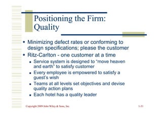 Positioning the Firm:
Positioning the Firm:
Quality
Quality

 Minimizing defect rates or conforming to
Minimizing defect rates or conforming to
design specifications; please the customer
design specifications; please the customer

 Ritz
Ritz-
-Carlton
Carlton -
- one customer at a time
one customer at a time
Copyright 2009 John Wiley  Sons, Inc.
Copyright 2009 John Wiley  Sons, Inc. 1
1-
-31
31

 Ritz
Ritz-
-Carlton
Carlton -
- one customer at a time
one customer at a time

 Service system is designed to “move heaven
Service system is designed to “move heaven
and earth” to satisfy customer
and earth” to satisfy customer

 Every employee is empowered to satisfy a
Every employee is empowered to satisfy a
guest’s wish
guest’s wish

 Teams at all levels set objectives and devise
Teams at all levels set objectives and devise
quality action plans
quality action plans

 Each hotel has a quality leader
Each hotel has a quality leader
 