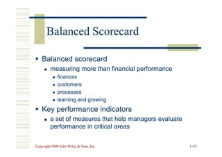 Balanced Scorecard
Balanced Scorecard

 Balanced scorecard
Balanced scorecard

 measuring more than financial performance
measuring more than financial performance

 finances
finances
Copyright 2009 John Wiley  Sons, Inc.
Copyright 2009 John Wiley  Sons, Inc. 1
1-
-35
35

 finances
finances

 customers
customers

 processes
processes

 learning and growing
learning and growing

 Key performance indicators
Key performance indicators

 a set of measures that help managers evaluate
a set of measures that help managers evaluate
performance in critical areas
performance in critical areas
 