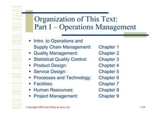 Organization of This Text:
Organization of This Text:
Part I
Part I –
– Operations Management
Operations Management

 Intro. to Operations and
Intro. to Operations and
Supply Chain Management:
Supply Chain Management: Chapter 1
Chapter 1

 Quality Management:
Quality Management: Chapter 2
Chapter 2

 Statistical Quality Control:
Statistical Quality Control: Chapter 3
Chapter 3
Copyright 2009 John Wiley  Sons, Inc.
Copyright 2009 John Wiley  Sons, Inc. 1
1-
-39
39

 Statistical Quality Control:
Statistical Quality Control: Chapter 3
Chapter 3

 Product Design:
Product Design: Chapter 4
Chapter 4

 Service Design:
Service Design: Chapter 5
Chapter 5

 Processes and Technology:
Processes and Technology: Chapter 6
Chapter 6

 Facilities:
Facilities: Chapter 7
Chapter 7

 Human Resources:
Human Resources: Chapter 8
Chapter 8

 Project Management:
Project Management: Chapter 9
Chapter 9
 