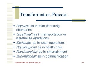 Physical:
Physical: as in manufacturing
as in manufacturing
operations
operations

 Locational:
Locational: as in transportation or
as in transportation or
Transformation Process
Transformation Process
Copyright 2009 John Wiley  Sons, Inc.
Copyright 2009 John Wiley  Sons, Inc. 1
1-
-4
4

 Locational:
Locational: as in transportation or
as in transportation or
warehouse operations
warehouse operations

 Exchange:
Exchange: as in retail operations
as in retail operations

 Physiological:
Physiological: as in health care
as in health care

 Psychological:
Psychological: as in entertainment
as in entertainment

 Informational:
Informational: as in communication
as in communication
 