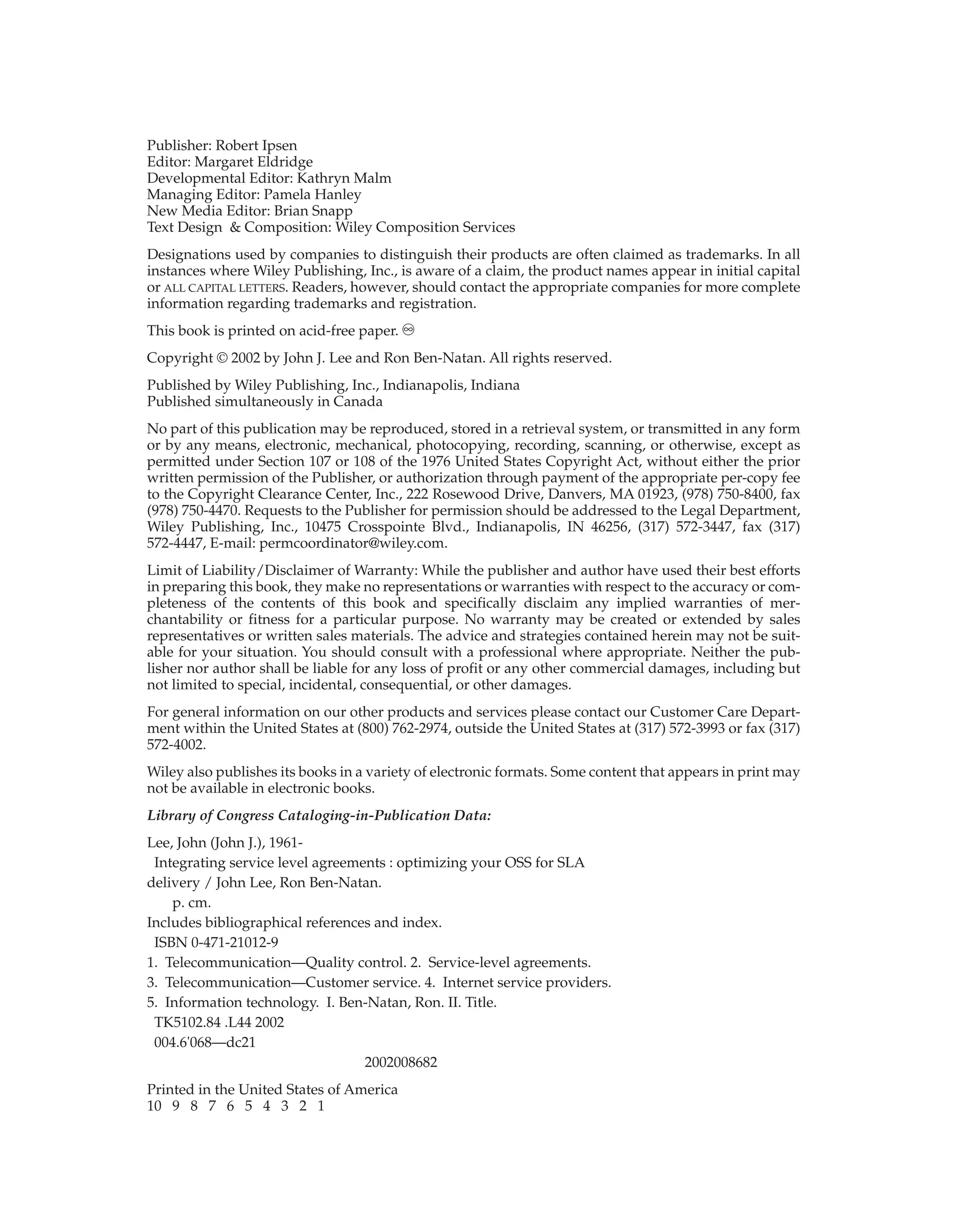Publisher: Robert Ipsen
Editor: Margaret Eldridge
Developmental Editor: Kathryn Malm
Managing Editor: Pamela Hanley
New Media Editor: Brian Snapp
Text Design & Composition: Wiley Composition Services
Designations used by companies to distinguish their products are often claimed as trademarks. In all
instances where Wiley Publishing, Inc., is aware of a claim, the product names appear in initial capital
or ALL CAPITAL LETTERS. Readers, however, should contact the appropriate companies for more complete
information regarding trademarks and registration.
This book is printed on acid-free paper. ∞
Copyright © 2002 by John J. Lee and Ron Ben-Natan. All rights reserved.
Published by Wiley Publishing, Inc., Indianapolis, Indiana
Published simultaneously in Canada
No part of this publication may be reproduced, stored in a retrieval system, or transmitted in any form
or by any means, electronic, mechanical, photocopying, recording, scanning, or otherwise, except as
permitted under Section 107 or 108 of the 1976 United States Copyright Act, without either the prior
written permission of the Publisher, or authorization through payment of the appropriate per-copy fee
to the Copyright Clearance Center, Inc., 222 Rosewood Drive, Danvers, MA 01923, (978) 750-8400, fax
(978) 750-4470. Requests to the Publisher for permission should be addressed to the Legal Department,
Wiley Publishing, Inc., 10475 Crosspointe Blvd., Indianapolis, IN 46256, (317) 572-3447, fax (317)
572-4447, E-mail: permcoordinator@wiley.com.
Limit of Liability/Disclaimer of Warranty: While the publisher and author have used their best efforts
in preparing this book, they make no representations or warranties with respect to the accuracy or com-
pleteness of the contents of this book and specifically disclaim any implied warranties of mer-
chantability or fitness for a particular purpose. No warranty may be created or extended by sales
representatives or written sales materials. The advice and strategies contained herein may not be suit-
able for your situation. You should consult with a professional where appropriate. Neither the pub-
lisher nor author shall be liable for any loss of profit or any other commercial damages, including but
not limited to special, incidental, consequential, or other damages.
For general information on our other products and services please contact our Customer Care Depart-
ment within the United States at (800) 762-2974, outside the United States at (317) 572-3993 or fax (317)
572-4002.
Wiley also publishes its books in a variety of electronic formats. Some content that appears in print may
not be available in electronic books.
Library of Congress Cataloging-in-Publication Data:
Lee, John (John J.), 1961-
Integrating service level agreements : optimizing your OSS for SLA
delivery / John Lee, Ron Ben-Natan.
p. cm.
Includes bibliographical references and index.
ISBN 0-471-21012-9
1. Telecommunication—Quality control. 2. Service-level agreements.
3. Telecommunication—Customer service. 4. Internet service providers.
5. Information technology. I. Ben-Natan, Ron. II. Title.
TK5102.84 .L44 2002
004.6'068—dc21
2002008682
Printed in the United States of America
10 9 8 7 6 5 4 3 2 1
 
