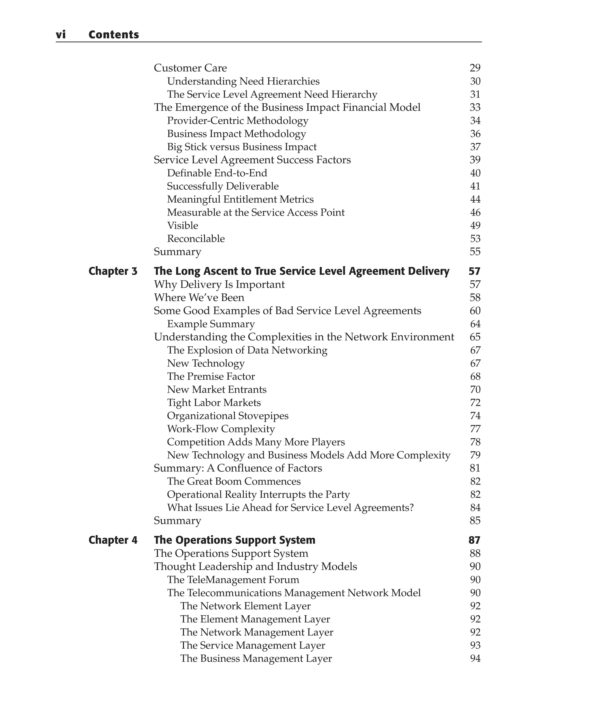 Customer Care 29
Understanding Need Hierarchies 30
The Service Level Agreement Need Hierarchy 31
The Emergence of the Business Impact Financial Model 33
Provider-Centric Methodology 34
Business Impact Methodology 36
Big Stick versus Business Impact 37
Service Level Agreement Success Factors 39
Definable End-to-End 40
Successfully Deliverable 41
Meaningful Entitlement Metrics 44
Measurable at the Service Access Point 46
Visible 49
Reconcilable 53
Summary 55
Chapter 3 The Long Ascent to True Service Level Agreement Delivery 57
Why Delivery Is Important 57
Where We’ve Been 58
Some Good Examples of Bad Service Level Agreements 60
Example Summary 64
Understanding the Complexities in the Network Environment 65
The Explosion of Data Networking 67
New Technology 67
The Premise Factor 68
New Market Entrants 70
Tight Labor Markets 72
Organizational Stovepipes 74
Work-Flow Complexity 77
Competition Adds Many More Players 78
New Technology and Business Models Add More Complexity 79
Summary: A Confluence of Factors 81
The Great Boom Commences 82
Operational Reality Interrupts the Party 82
What Issues Lie Ahead for Service Level Agreements? 84
Summary 85
Chapter 4 The Operations Support System 87
The Operations Support System 88
Thought Leadership and Industry Models 90
The TeleManagement Forum 90
The Telecommunications Management Network Model 90
The Network Element Layer 92
The Element Management Layer 92
The Network Management Layer 92
The Service Management Layer 93
The Business Management Layer 94
vi Contents
 