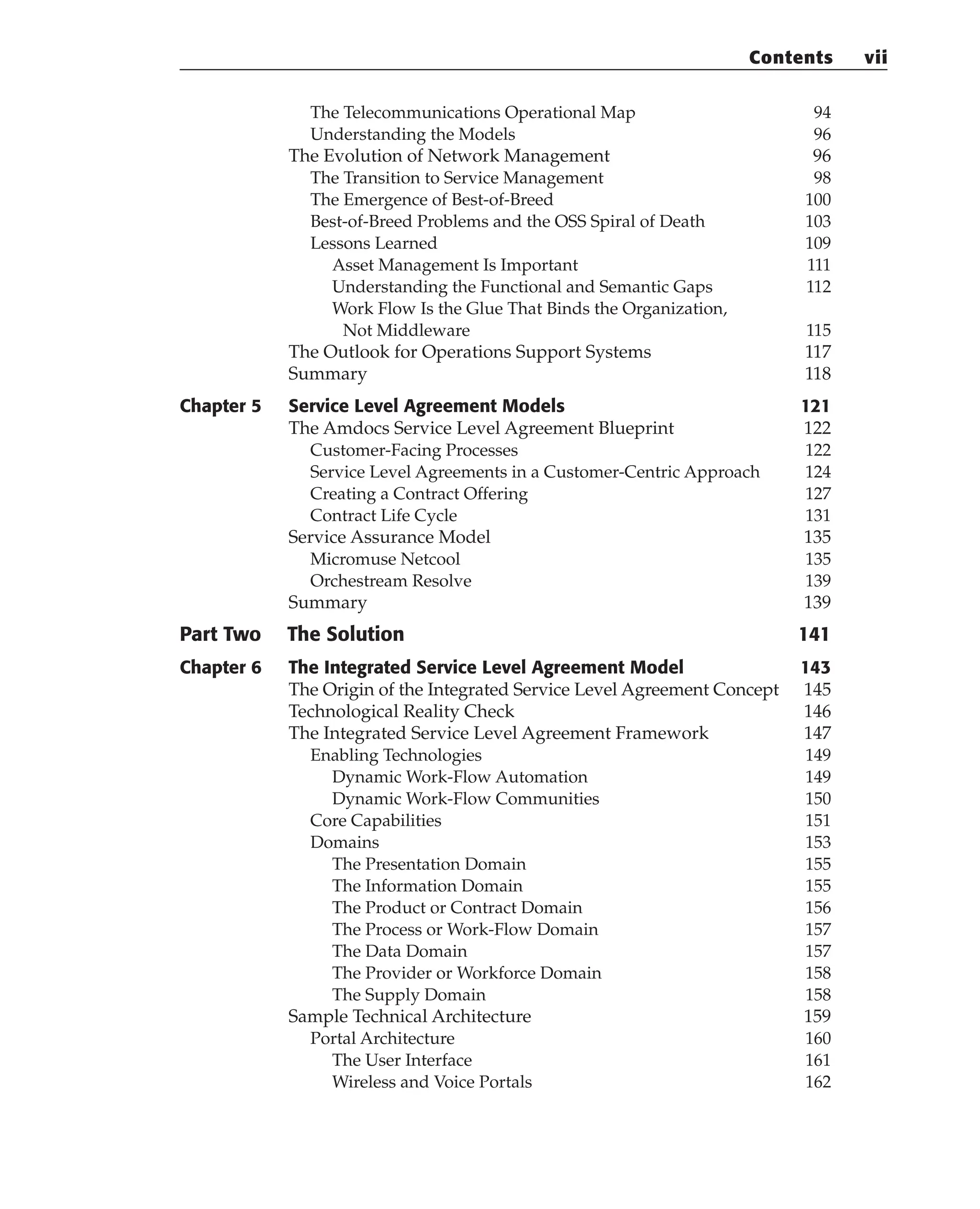 The Telecommunications Operational Map 94
Understanding the Models 96
The Evolution of Network Management 96
The Transition to Service Management 98
The Emergence of Best-of-Breed 100
Best-of-Breed Problems and the OSS Spiral of Death 103
Lessons Learned 109
Asset Management Is Important 111
Understanding the Functional and Semantic Gaps 112
Work Flow Is the Glue That Binds the Organization,
Not Middleware 115
The Outlook for Operations Support Systems 117
Summary 118
Chapter 5 Service Level Agreement Models 121
The Amdocs Service Level Agreement Blueprint 122
Customer-Facing Processes 122
Service Level Agreements in a Customer-Centric Approach 124
Creating a Contract Offering 127
Contract Life Cycle 131
Service Assurance Model 135
Micromuse Netcool 135
Orchestream Resolve 139
Summary 139
Part Two The Solution 141
Chapter 6 The Integrated Service Level Agreement Model 143
The Origin of the Integrated Service Level Agreement Concept 145
Technological Reality Check 146
The Integrated Service Level Agreement Framework 147
Enabling Technologies 149
Dynamic Work-Flow Automation 149
Dynamic Work-Flow Communities 150
Core Capabilities 151
Domains 153
The Presentation Domain 155
The Information Domain 155
The Product or Contract Domain 156
The Process or Work-Flow Domain 157
The Data Domain 157
The Provider or Workforce Domain 158
The Supply Domain 158
Sample Technical Architecture 159
Portal Architecture 160
The User Interface 161
Wireless and Voice Portals 162
Contents vii
 